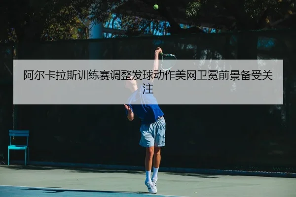 阿尔卡拉斯训练赛调整发球动作美网卫冕前景备受关注